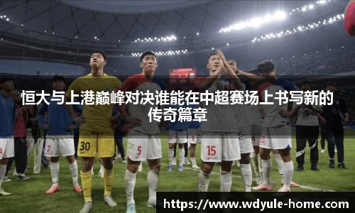恒大与上港巅峰对决谁能在中超赛场上书写新的传奇篇章