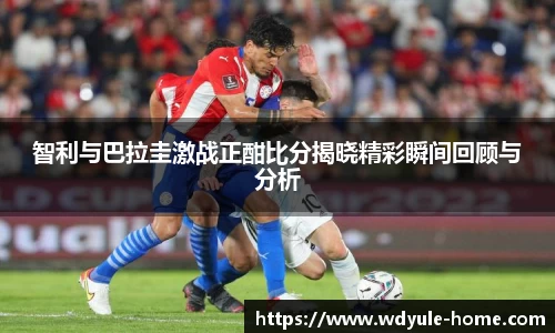 智利与巴拉圭激战正酣比分揭晓精彩瞬间回顾与分析